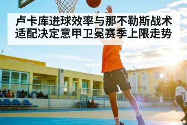 卢卡库进球效率与那不勒斯战术适配决定意甲卫冕赛季上限走势